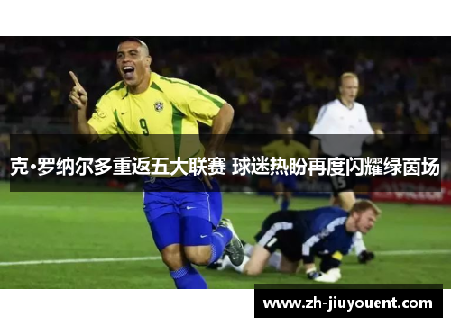 克·罗纳尔多重返五大联赛 球迷热盼再度闪耀绿茵场 克·罗纳尔多重返五大联赛 球迷热盼再度闪耀绿茵场