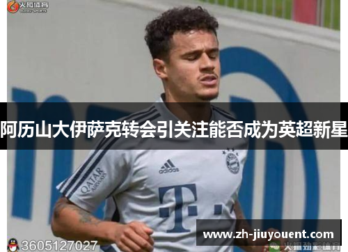 阿历山大伊萨克转会引关注能否成为英超新星